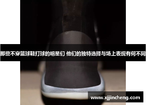 那些不穿篮球鞋打球的明星们 他们的独特选择与场上表现有何不同