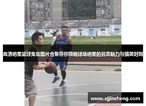 高清明星篮球鬼畜图片合集带你领略球场明星的另类魅力与搞笑时刻